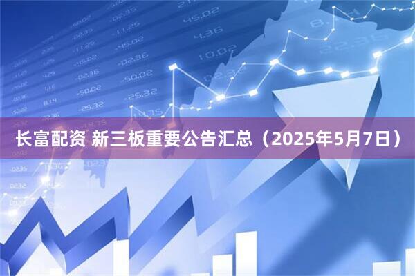 长富配资 新三板重要公告汇总（2025年5月7日）
