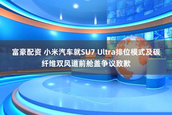 富豪配资 小米汽车就SU7 Ultra排位模式及碳纤维双风道前舱盖争议致歉