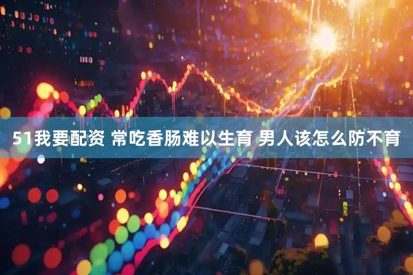 51我要配资 常吃香肠难以生育 男人该怎么防不育