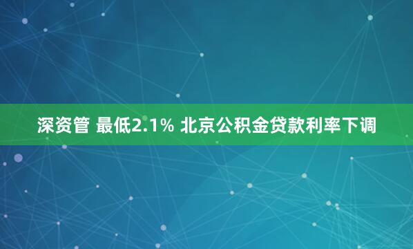 深资管 最低2.1% 北京公积金贷款利率下调