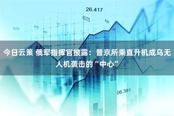 今日云策 俄军指挥官披露：普京所乘直升机成乌无人机袭击的“中心”