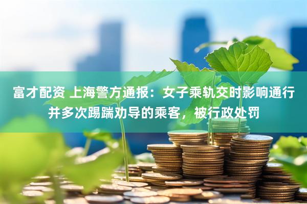富才配资 上海警方通报：女子乘轨交时影响通行并多次踢踹劝导的乘客，被行政处罚