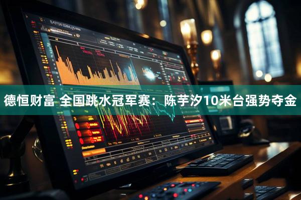 德恒财富 全国跳水冠军赛：陈芋汐10米台强势夺金