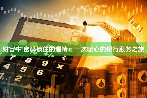 财富牛 密码锁住的温情：一次暖心的银行服务之旅