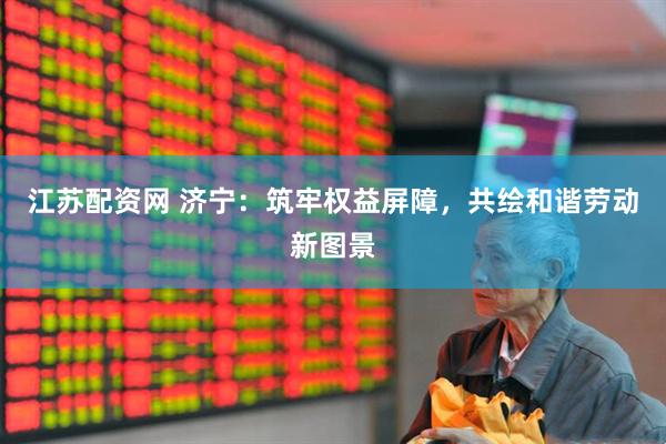 江苏配资网 济宁：筑牢权益屏障，共绘和谐劳动新图景