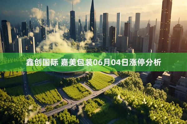 鑫创国际 嘉美包装06月04日涨停分析
