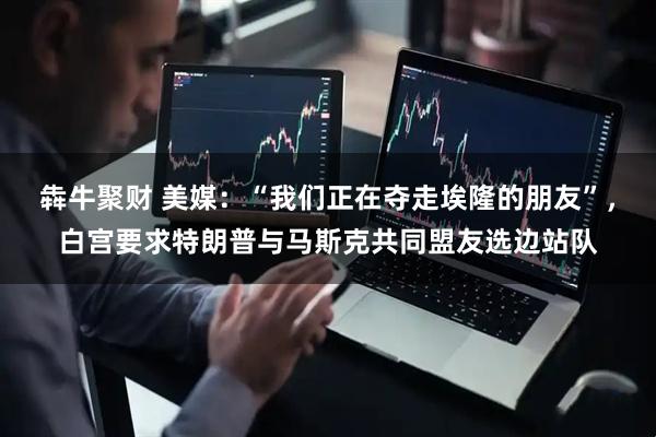 犇牛聚财 美媒：“我们正在夺走埃隆的朋友”，白宫要求特朗普与马斯克共同盟友选边站队