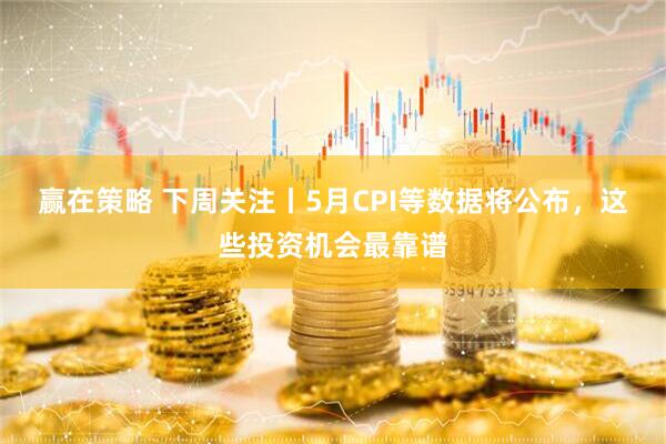 赢在策略 下周关注丨5月CPI等数据将公布，这些投资机会最靠谱
