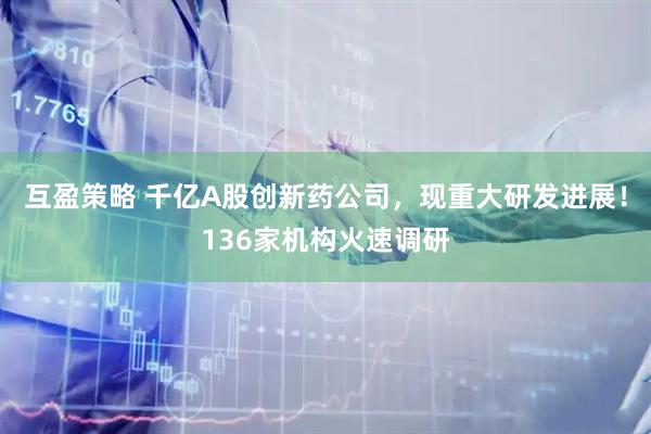 互盈策略 千亿A股创新药公司，现重大研发进展！136家机构火速调研