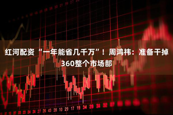 红河配资 “一年能省几千万”！周鸿祎：准备干掉360整个市场部