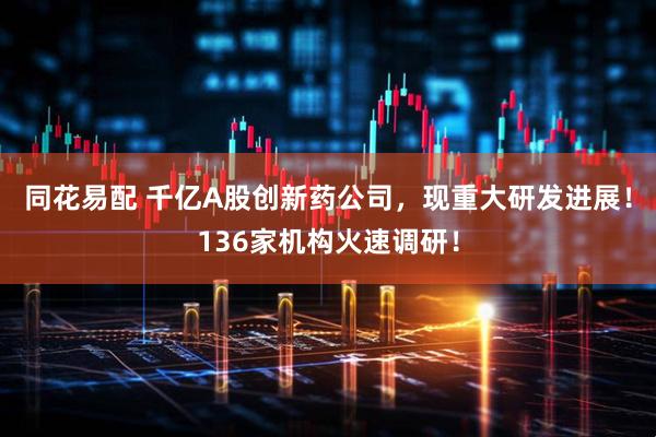 同花易配 千亿A股创新药公司，现重大研发进展！136家机构火速调研！