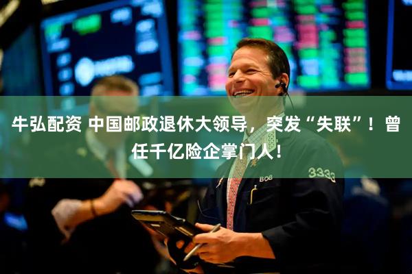 牛弘配资 中国邮政退休大领导，突发“失联”！曾任千亿险企掌门人！