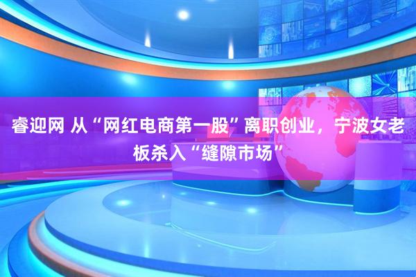 睿迎网 从“网红电商第一股”离职创业，宁波女老板杀入“缝隙市场”