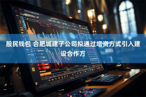 股民钱包 合肥城建子公司拟通过增资方式引入建设合作方