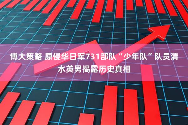 博大策略 原侵华日军731部队“少年队”队员清水英男揭露历史真相