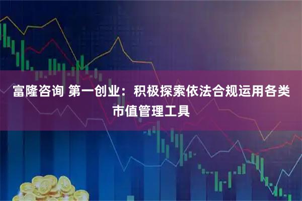 富隆咨询 第一创业：积极探索依法合规运用各类市值管理工具