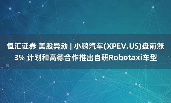 恒汇证券 美股异动 | 小鹏汽车(XPEV.US)盘前涨3% 计划和高德合作推出自研Robotaxi车型