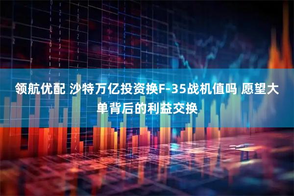 领航优配 沙特万亿投资换F-35战机值吗 愿望大单背后的利益交换