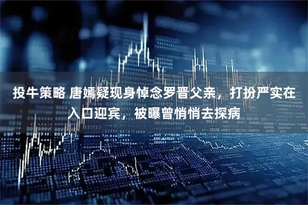 投牛策略 唐嫣疑现身悼念罗晋父亲，打扮严实在入口迎宾，被曝曾悄悄去探病