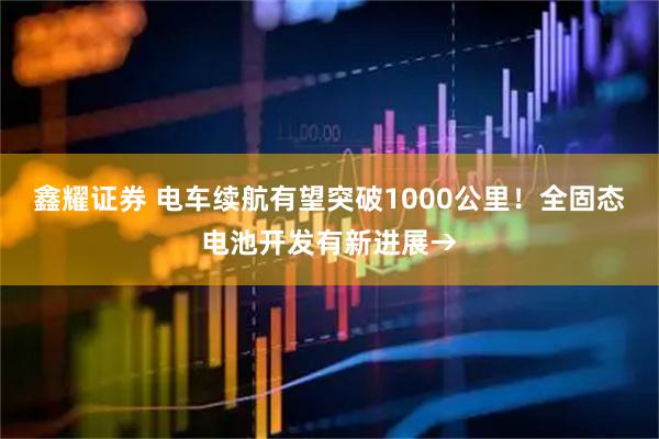 鑫耀证券 电车续航有望突破1000公里！全固态电池开发有新进展→
