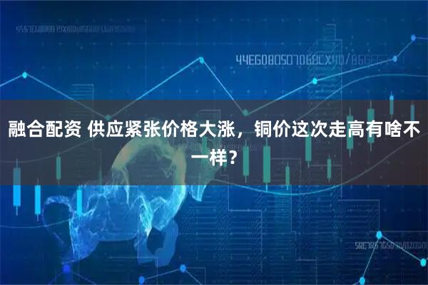 融合配资 供应紧张价格大涨，铜价这次走高有啥不一样？