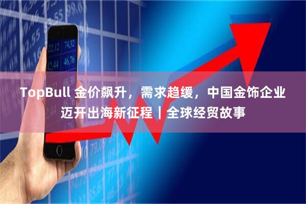 TopBull 金价飙升，需求趋缓，中国金饰企业迈开出海新征程｜全球经贸故事