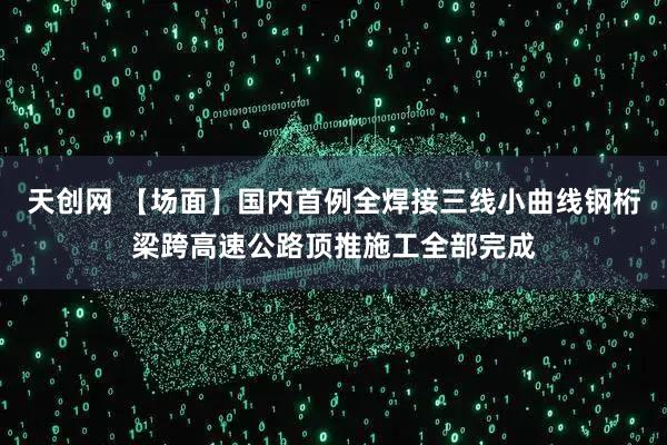 天创网 【场面】国内首例全焊接三线小曲线钢桁梁跨高速公路顶推施工全部完成