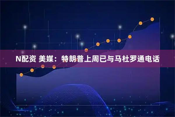 N配资 美媒：特朗普上周已与马杜罗通电话