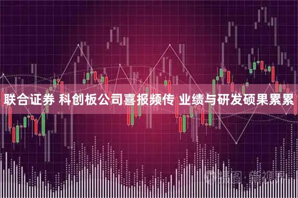 联合证券 科创板公司喜报频传 业绩与研发硕果累累