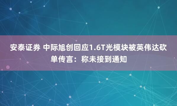 安泰证券 中际旭创回应1.6T光模块被英伟达砍单传言：称未接到通知