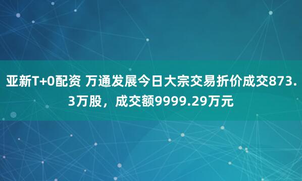 亚新T+0配资 万通发展今日大宗交易折价成交873.3万股，成交额9999.29万元