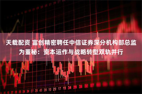天载配资 富创精密聘任中信证券深分机构部总监为董秘：资本运作与战略转型双轨并行