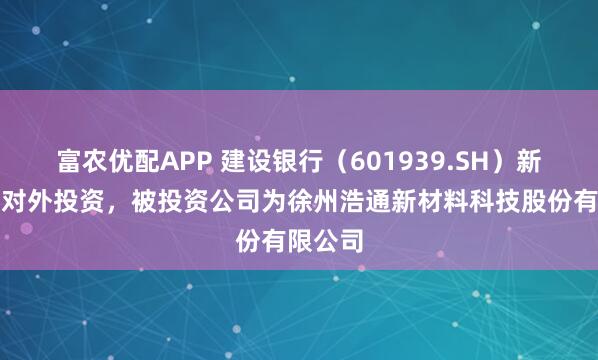 富农优配APP 建设银行（601939.SH）新增一起对外投资，被投资公司为徐州浩通新材料科技股份有限公司
