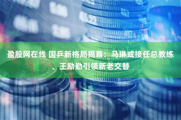 盈股网在线 国乒新格局揭幕：马琳或接任总教练、王励勤引领新老交替
