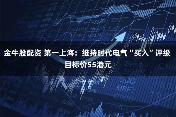 金牛股配资 第一上海：维持时代电气“买入”评级 目标价55港元