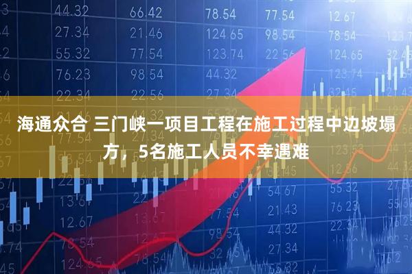 海通众合 三门峡一项目工程在施工过程中边坡塌方，5名施工人员不幸遇难