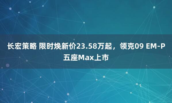 长宏策略 限时焕新价23.58万起，领克09 EM-P五座Max上市