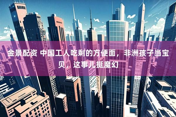 金景配资 中国工人吃剩的方便面，非洲孩子当宝贝，这事儿挺魔幻