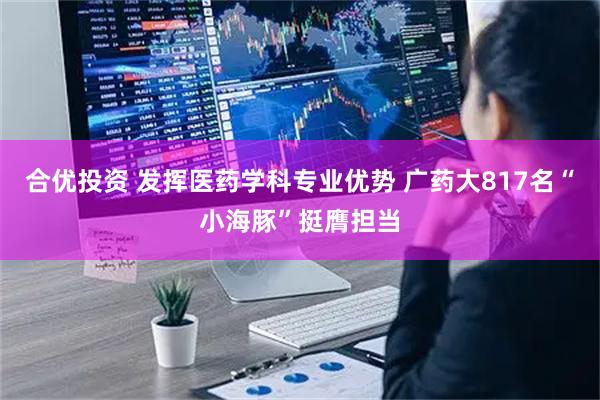 合优投资 发挥医药学科专业优势 广药大817名“小海豚”挺膺担当
