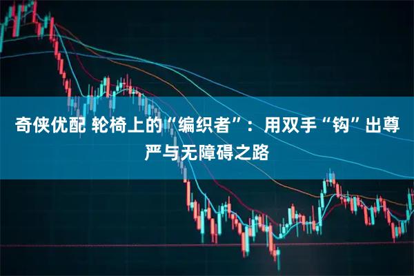 奇侠优配 轮椅上的“编织者”：用双手“钩”出尊严与无障碍之路