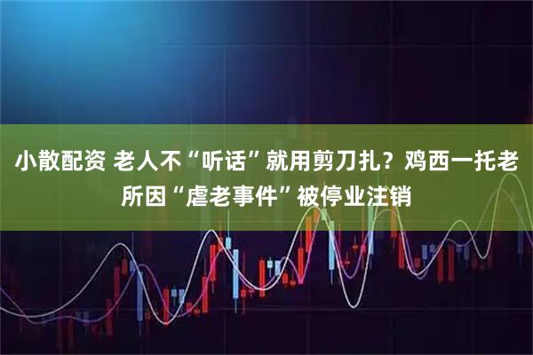 小散配资 老人不“听话”就用剪刀扎？鸡西一托老所因“虐老事件”被停业注销