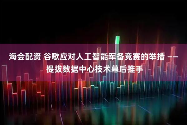 海会配资 谷歌应对人工智能军备竞赛的举措 —— 提拔数据中心技术幕后推手