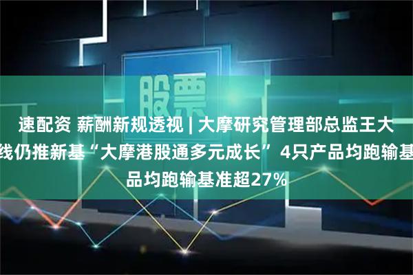 速配资 薪酬新规透视 | 大摩研究管理部总监王大鹏业绩踩线仍推新基“大摩港股通多元成长” 4只产品均跑输基准超27%