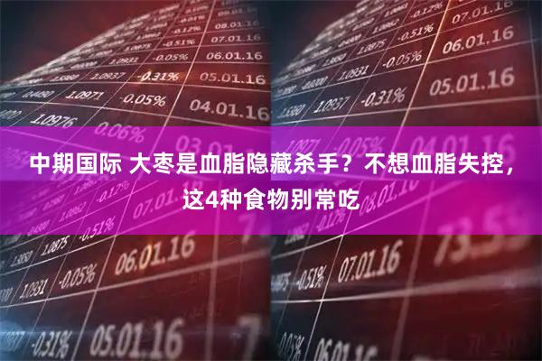 中期国际 大枣是血脂隐藏杀手？不想血脂失控，这4种食物别常吃