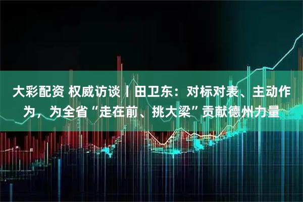 大彩配资 权威访谈丨田卫东：对标对表、主动作为，为全省“走在前、挑大梁”贡献德州力量