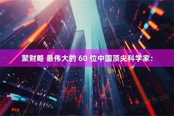 聚财略 最伟大的 60 位中国顶尖科学家：