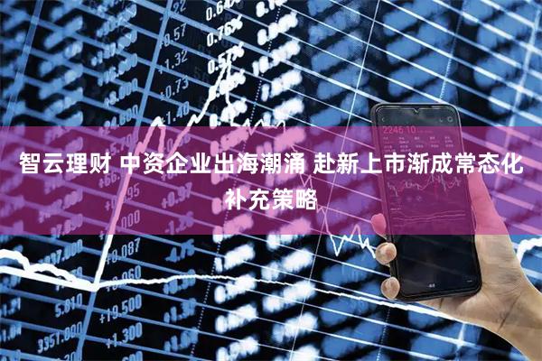 智云理财 中资企业出海潮涌 赴新上市渐成常态化补充策略