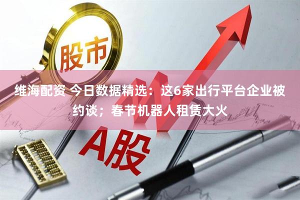 维海配资 今日数据精选：这6家出行平台企业被约谈；春节机器人租赁大火