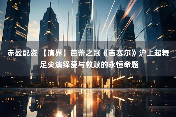 赤盈配资 【演界】芭蕾之冠《吉赛尔》沪上起舞 足尖演绎爱与救赎的永恒命题