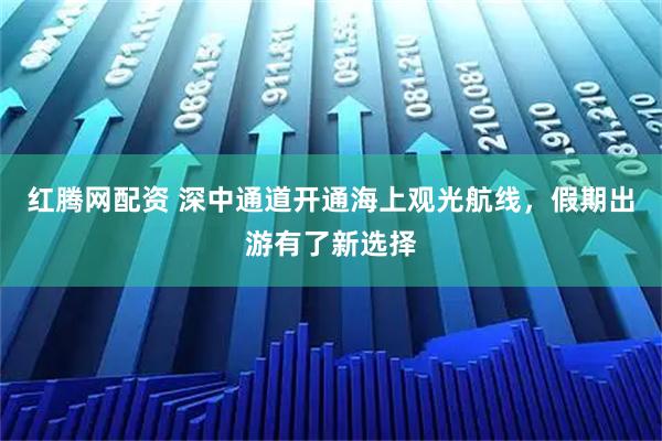 红腾网配资 深中通道开通海上观光航线，假期出游有了新选择
